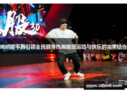 姚明握手舞引领全民健身热潮展现运动与快乐的完美结合