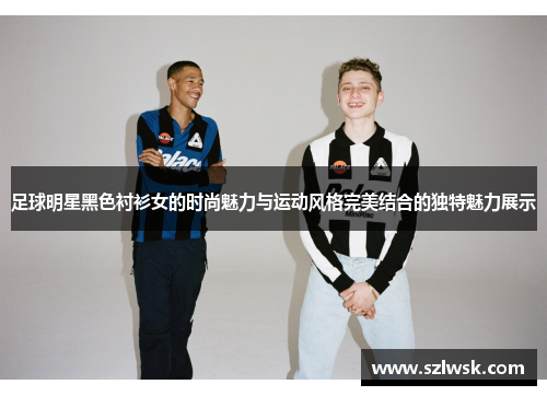 足球明星黑色衬衫女的时尚魅力与运动风格完美结合的独特魅力展示