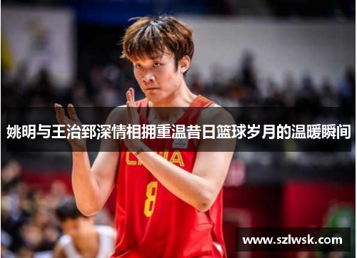 姚明与王治郅深情相拥重温昔日篮球岁月的温暖瞬间