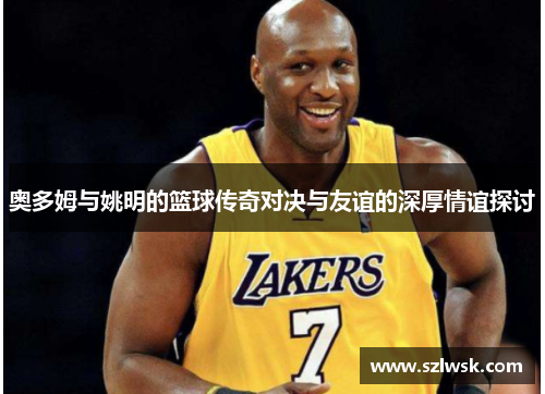 奥多姆与姚明的篮球传奇对决与友谊的深厚情谊探讨