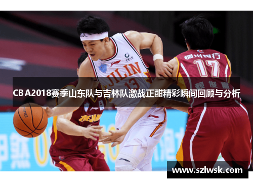 CBA2018赛季山东队与吉林队激战正酣精彩瞬间回顾与分析